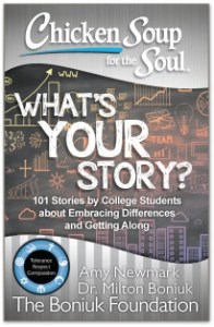 This is the fourth book in a Chicken Soup for the Soul series published in partnership with The Boniuk Foundation. The Boniuk Foundation is a non-profit organization that is working with Chicken Soup for the Soul to promote tolerance, respect, and compassion, inspiring people to embrace their differences, reject stereotypes, and make good choices.